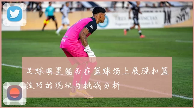 足球明星能否在篮球场上展现扣篮技巧的现状与挑战分析