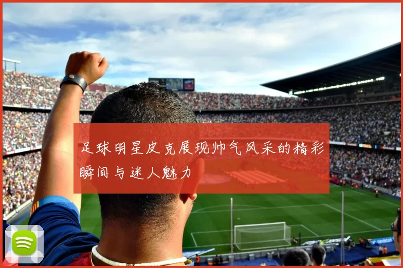 足球明星皮克展现帅气风采的精彩瞬间与迷人魅力