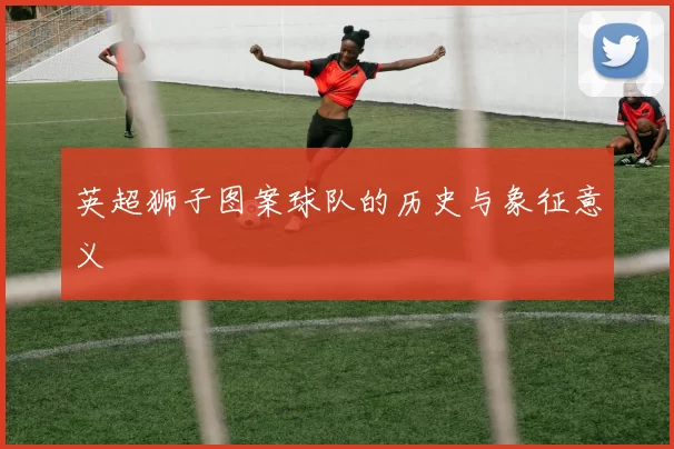 英超狮子图案球队的历史与象征意义