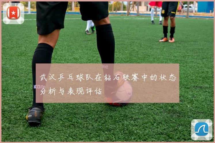武汉乒乓球队在钻石联赛中的状态分析与表现评估