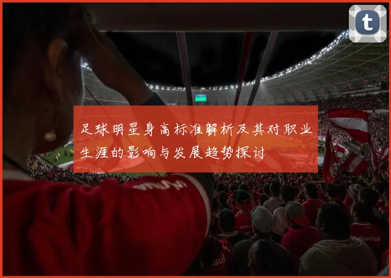 足球明星身高标准解析及其对职业生涯的影响与发展趋势探讨