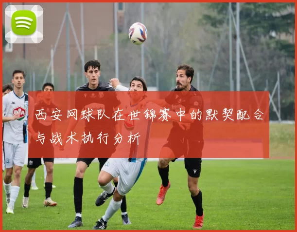 西安网球队在世锦赛中的默契配合与战术执行分析
