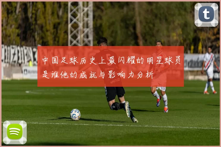 中国足球历史上最闪耀的明星球员是谁他的成就与影响力分析