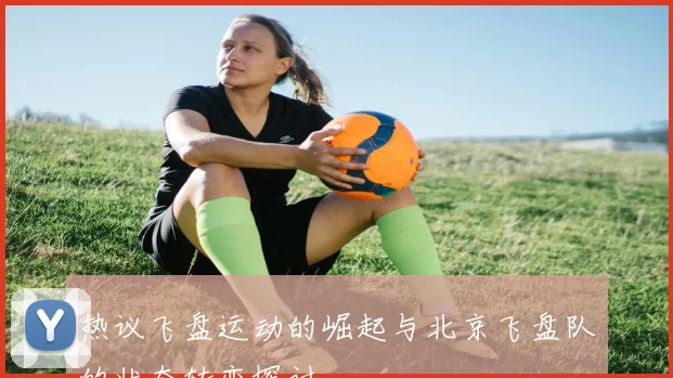 热议飞盘运动的崛起与北京飞盘队的状态转变探讨