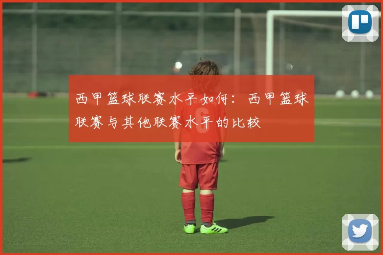 西甲篮球联赛水平如何：西甲篮球联赛与其他联赛水平的比较