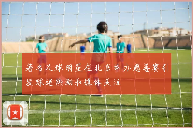 著名足球明星在北京举办慈善赛引发球迷热潮和媒体关注