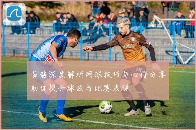 黄静深度解析网球技巧与心得分享助你提升球技与比赛表现