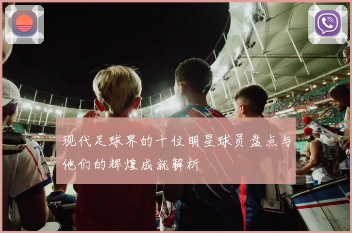 现代足球界的十位明星球员盘点与他们的辉煌成就解析