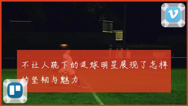 不让人跪下的足球明星展现了怎样的坚韧与魅力