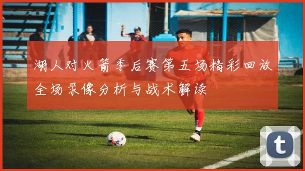湖人对火箭季后赛第五场精彩回放全场录像分析与战术解读
