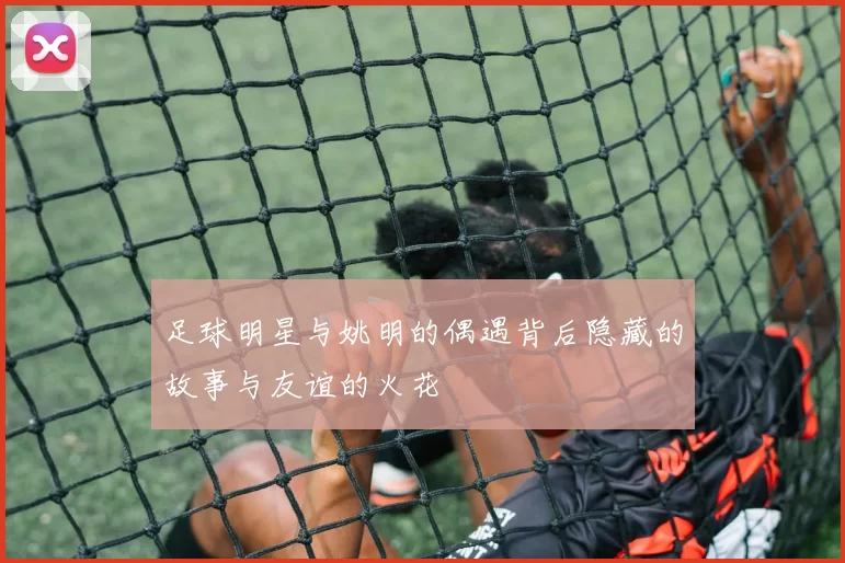 足球明星与姚明的偶遇背后隐藏的故事与友谊的火花