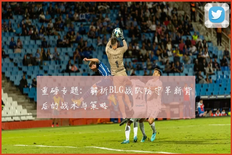 重磅专题：解析BLG战队防守革新背后的战术与策略