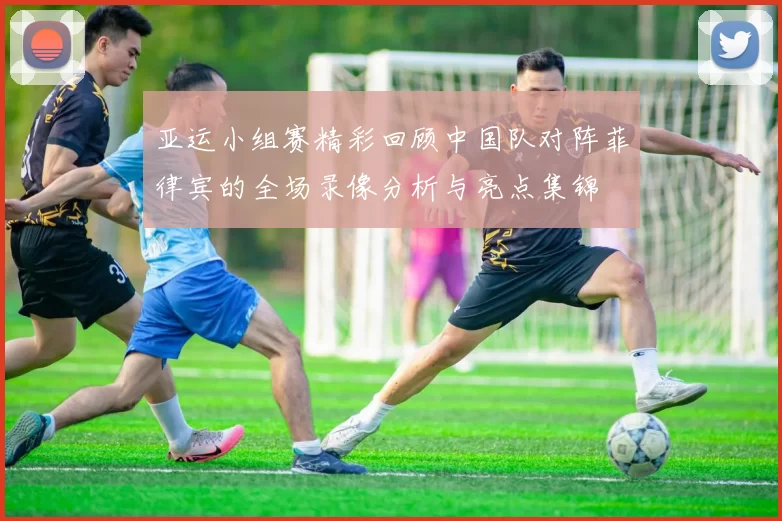 亚运小组赛精彩回顾中国队对阵菲律宾的全场录像分析与亮点集锦