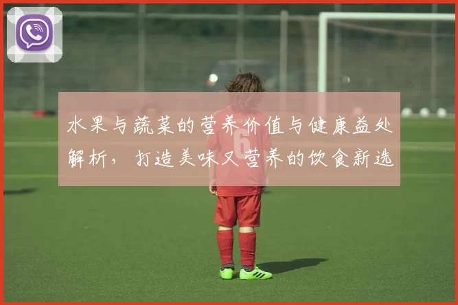 水果与蔬菜的营养价值与健康益处解析，打造美味又营养的饮食新选择