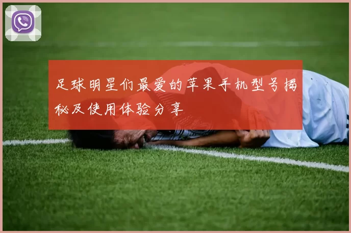 足球明星们最爱的苹果手机型号揭秘及使用体验分享