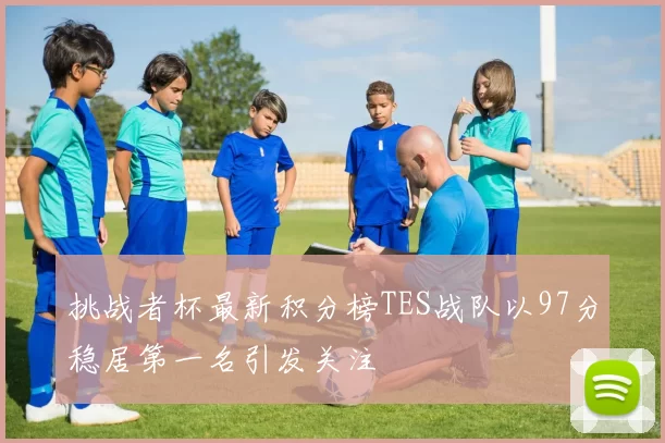 挑战者杯最新积分榜TES战队以97分稳居第一名引发关注