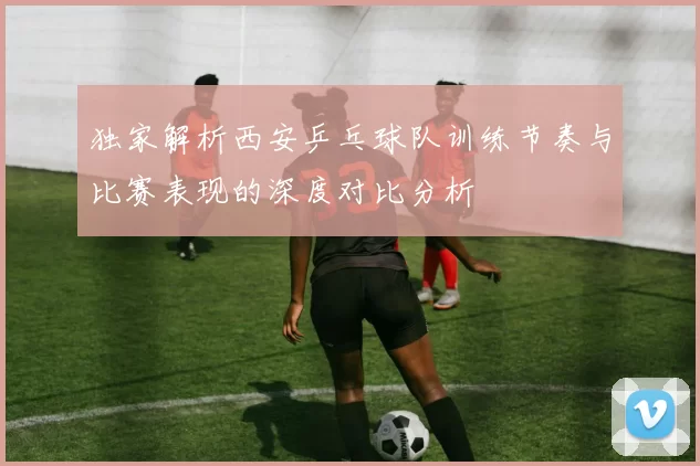 独家解析西安乒乓球队训练节奏与比赛表现的深度对比分析