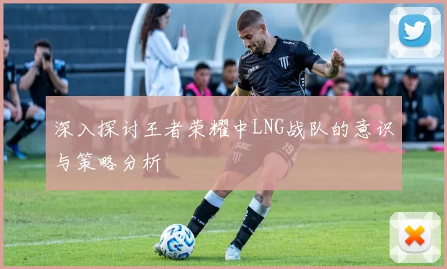 深入探讨王者荣耀中LNG战队的意识与策略分析