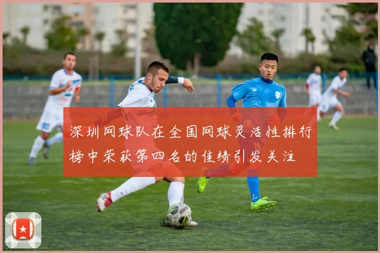 深圳网球队在全国网球灵活性排行榜中荣获第四名的佳绩引发关注
