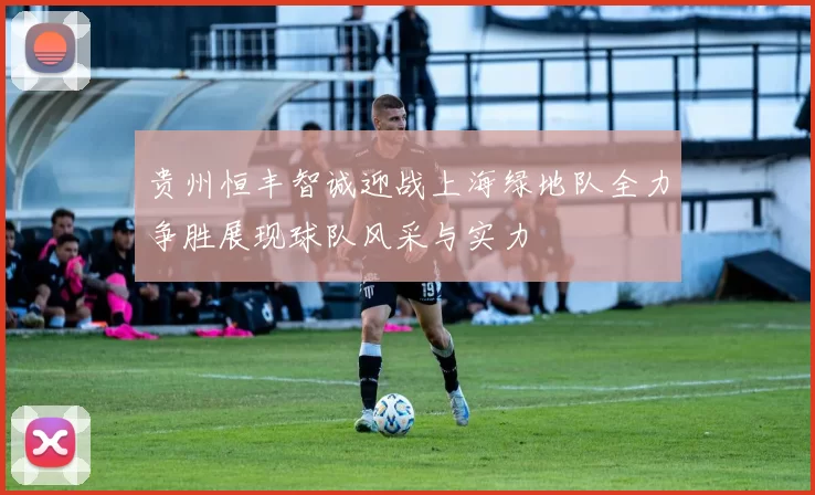 贵州恒丰智诚迎战上海绿地队全力争胜展现球队风采与实力