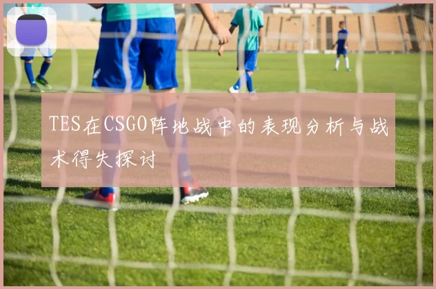 TES在CSGO阵地战中的表现分析与战术得失探讨