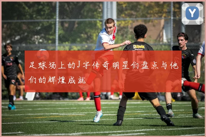 足球场上的J字传奇明星们盘点与他们的辉煌成就