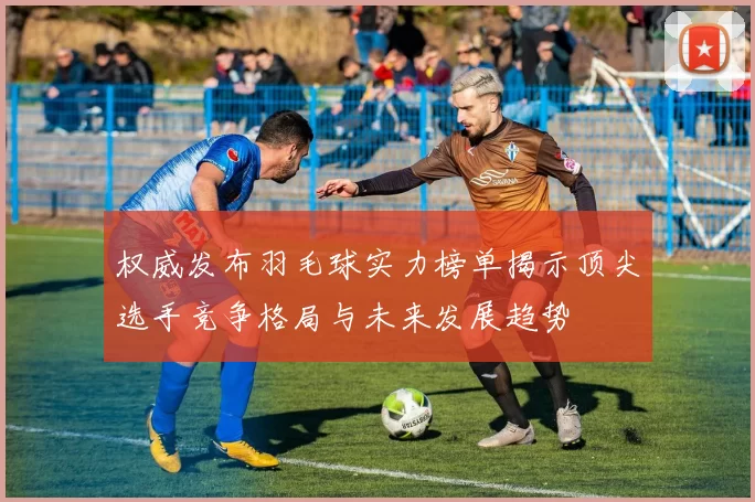 权威发布羽毛球实力榜单揭示顶尖选手竞争格局与未来发展趋势