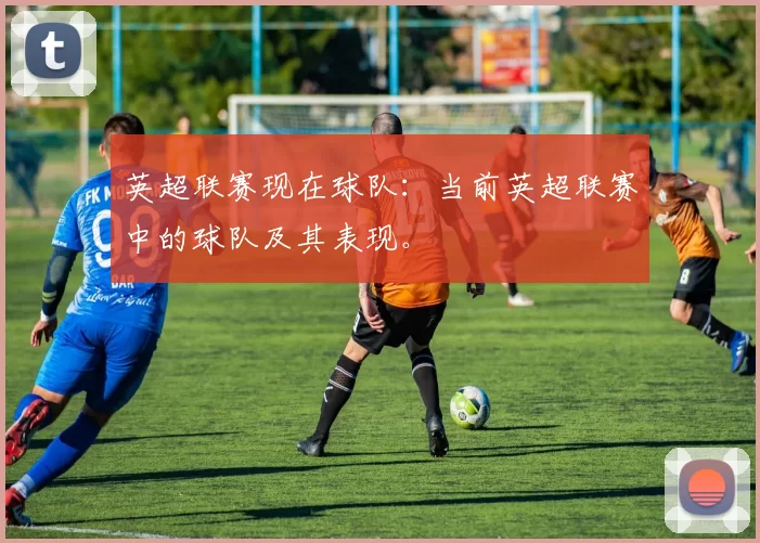 英超联赛现在球队：当前英超联赛中的球队及其表现。