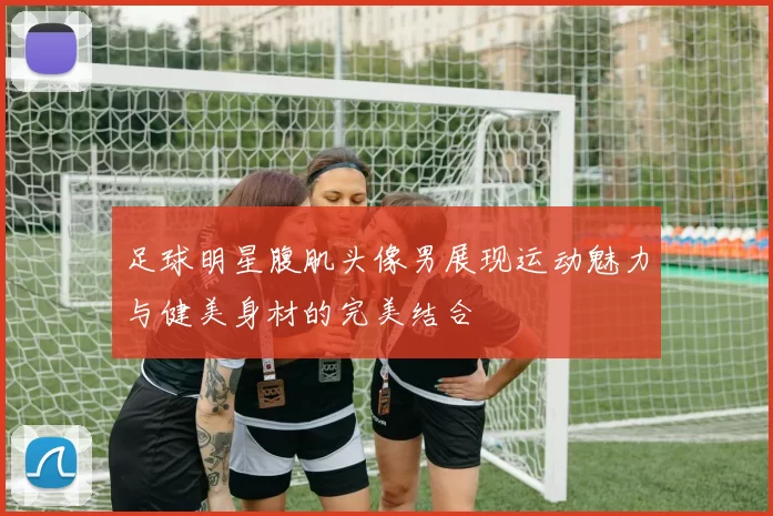 足球明星腹肌头像男展现运动魅力与健美身材的完美结合