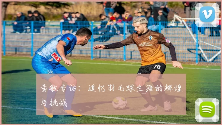 黄敏专访：追忆羽毛球生涯的辉煌与挑战