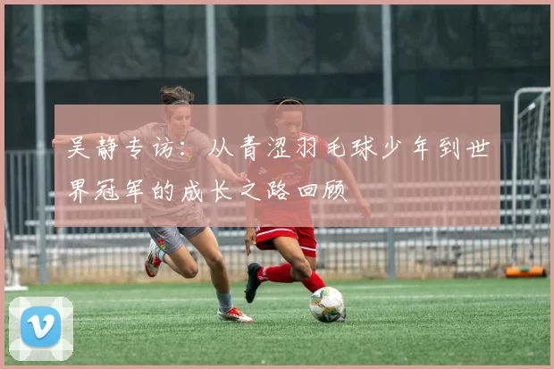 吴静专访：从青涩羽毛球少年到世界冠军的成长之路回顾