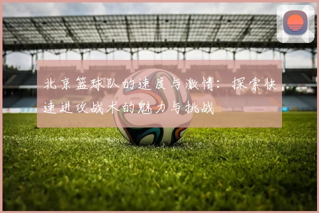 北京篮球队的速度与激情：探索快速进攻战术的魅力与挑战