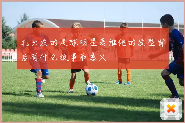 扎头发的足球明星是谁他的发型背后有什么故事和意义