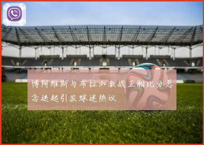 博阿维斯与布拉加激战正酣比分悬念迭起引发球迷热议