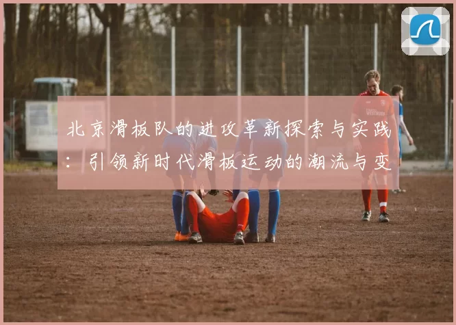 北京滑板队的进攻革新探索与实践：引领新时代滑板运动的潮流与变革
