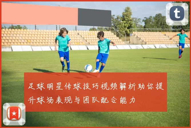 足球明星传球技巧视频解析助你提升球场表现与团队配合能力