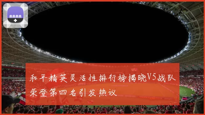 和平精英灵活性排行榜揭晓V5战队荣登第四名引发热议