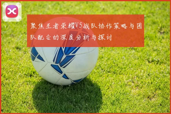 聚焦王者荣耀V5战队协作策略与团队配合的深度分析与探讨