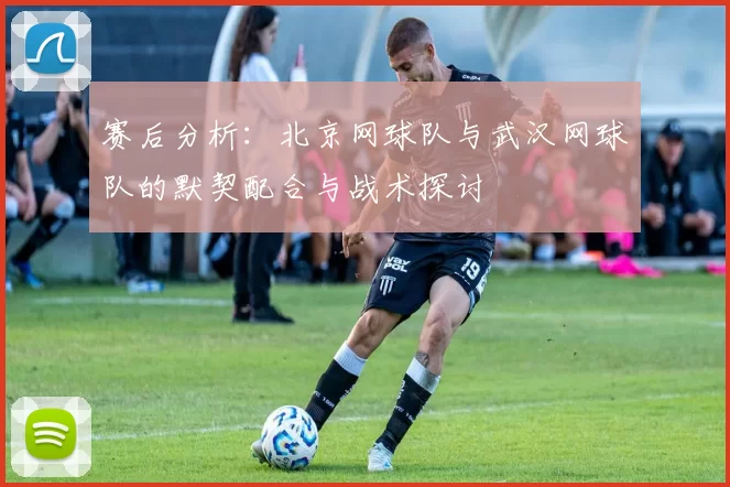 赛后分析：北京网球队与武汉网球队的默契配合与战术探讨