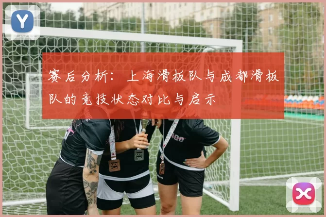 赛后分析：上海滑板队与成都滑板队的竞技状态对比与启示