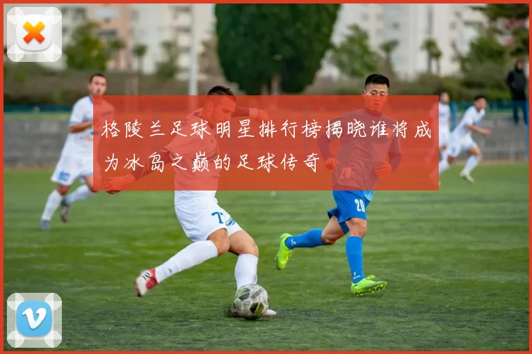 格陵兰足球明星排行榜揭晓谁将成为冰岛之巅的足球传奇