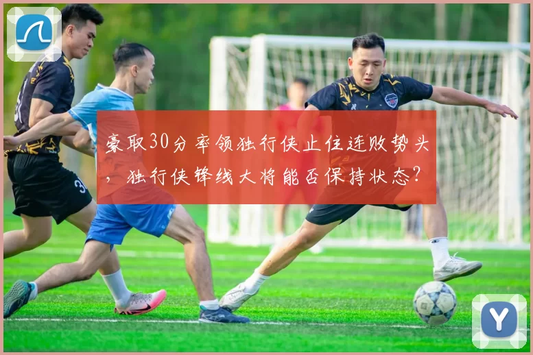 豪取30分率领独行侠止住连败势头，独行侠锋线大将能否保持状态？