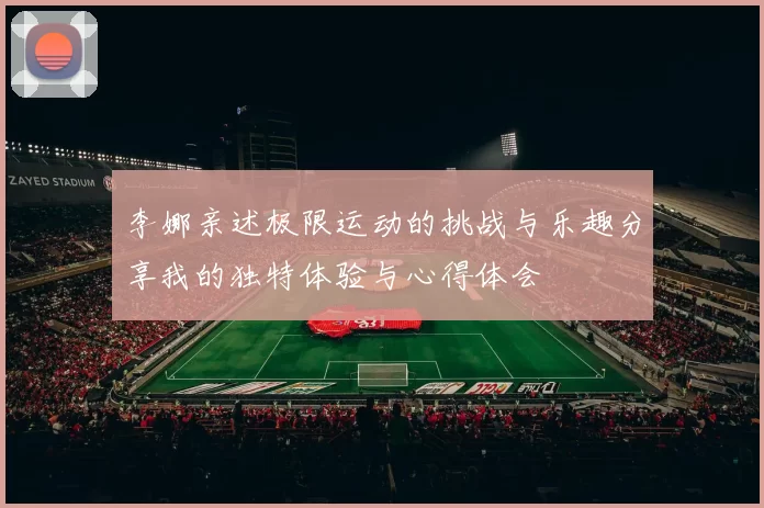 李娜亲述极限运动的挑战与乐趣分享我的独特体验与心得体会