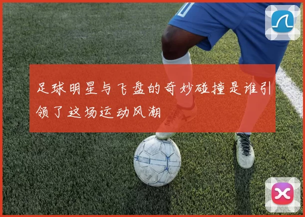 足球明星与飞盘的奇妙碰撞是谁引领了这场运动风潮