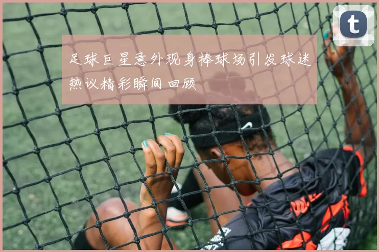 足球巨星意外现身棒球场引发球迷热议精彩瞬间回顾
