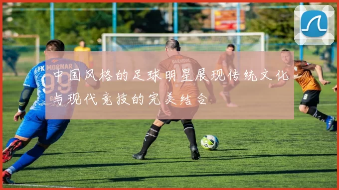 中国风格的足球明星展现传统文化与现代竞技的完美结合