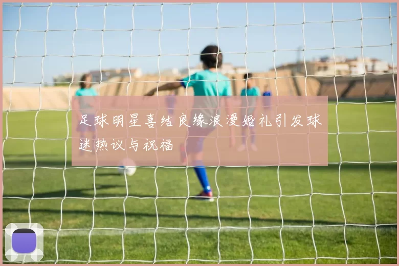 足球明星喜结良缘浪漫婚礼引发球迷热议与祝福