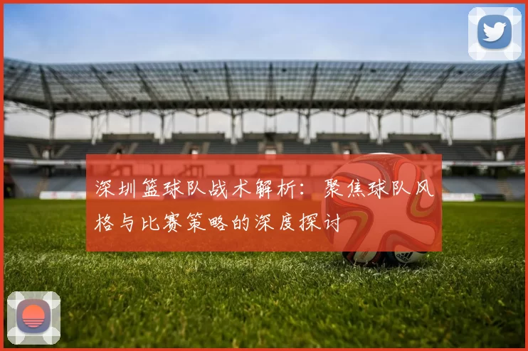 深圳篮球队战术解析：聚焦球队风格与比赛策略的深度探讨