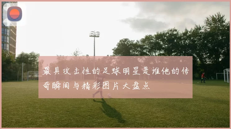 最具攻击性的足球明星是谁他的传奇瞬间与精彩图片大盘点