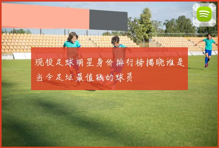 现役足球明星身价排行榜揭晓谁是当今足坛最值钱的球员